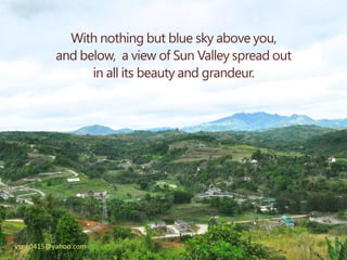 With nothing but blue sky above you,
          and below, a view of Sun Valley spread out
                in all its beauty and grandeur.




vsng0415@yahoo.com
 