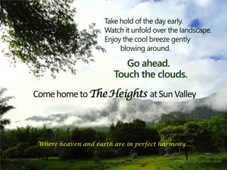 Take hold of the day early.
                     Watch it unfold over the landscape.
                     Enjoy the cool breeze gently
                          blowing around.

                           Go ahead.
                        Touch the clouds.
Come home to The Heights at Sun Valley



 Where heaven and earth are in perfect harmony…

                                           vsng0415@yahoo.com
 