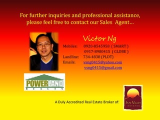 For further inquiries and professional assistance,
  please feel free to contact our Sales Agent…

                               Victor Ng
                  Mobiles:     0920-8545958 ( SMART )
                               0917-8980415 ( GLOBE )
                  Landline:    734-4838 (PLDT)
                  Emails:      vsng0415@yahoo.com
                               vsng0415@gmail.com




              A Duly Accredited Real Estate Broker of:
 