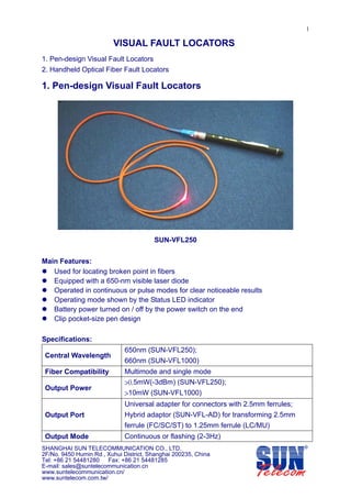 1

                         VISUAL FAULT LOCATORS
1. Pen-design Visual Fault Locators
2. Handheld Optical Fiber Fault Locators

1. Pen-design Visual Fault Locators




                                        SUN-VFL250


Main Features:
   Used for locating broken point in fibers
   Equipped with a 650-nm visible laser diode
   Operated in continuous or pulse modes for clear noticeable results
   Operating mode shown by the Status LED indicator
   Battery power turned on / off by the power switch on the end
   Clip pocket-size pen design

Specifications:
                              650nm (SUN-VFL250);
 Central Wavelength
                              660nm (SUN-VFL1000)
 Fiber Compatibility          Multimode and single mode
                              >0.5mW(-3dBm) (SUN-VFL250);
 Output Power
                              >10mW (SUN-VFL1000)
                              Universal adapter for connectors with 2.5mm ferrules;
 Output Port                  Hybrid adaptor (SUN-VFL-AD) for transforming 2.5mm
                              ferrule (FC/SC/ST) to 1.25mm ferrule (LC/MU)
 Output Mode                  Continuous or flashing (2-3Hz)
SHANGHAI SUN TELECOMMUNICATION CO., LTD.
2F/No. 9450 Humin Rd., Xuhui District, Shanghai 200235, China
Tel: +86 21 54481280 Fax: +86 21 54481285
E-mail: sales@suntelecommunication.cn
www.suntelecommunication.cn/
www.suntelecom.com.tw/
 