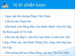 Vị trí chiến lược

- Ngay mặt tiền đường Phạm Văn Chiêu
- Liền kề chợ Thạch Đà
- Gần bênh viện Hồng Đức, Gia Định, Bệnh Viện Gò Vấp,
Đa Khoa quốc tế Vũ Anh
- Gần siêu thị Big C, siêu thị Coop Mart và nhà sách Văn
Lang, Nhân văn, chợ Hạnh Thông Tây, công viên làng hoa
Gò Vấp
- Gần trường đại học Hồng Bàng, sân bay Tân Sơn Nhất
 