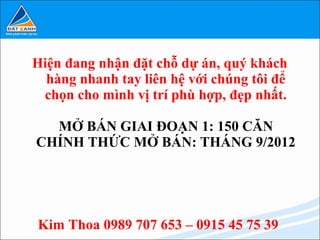 Hiện đang nhận đặt chỗ dự án, quý khách
  hàng nhanh tay liên hệ với chúng tôi để
 chọn cho mình vị trí phù hợp, đẹp nhất.

  MỞ BÁN GIAI ĐOẠN 1: 150 CĂN
CHÍNH THỨC MỞ BÁN: THÁNG 9/2012




Kim Thoa 0989 707 653 – 0915 45 75 39
 