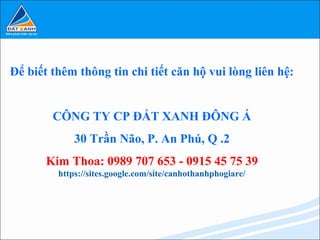 Để biết thêm thông tin chi tiết căn hộ vui lòng liên hệ:


        CÔNG TY CP ĐẤT XANH ĐÔNG Á
             30 Trần Não, P. An Phú, Q .2
       Kim Thoa: 0989 707 653 - 0915 45 75 39
         https://sites.google.com/site/canhothanhphogiare/
 
