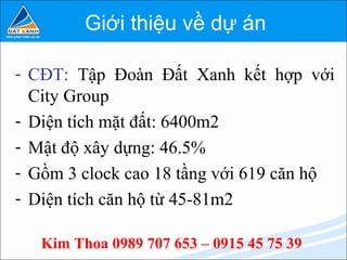 Giới thiệu về dự án

- CĐT: Tập Đoàn Đất Xanh kết hợp với
  City Group
- Diện tích mặt đất: 6400m2
- Mật độ xây dựng: 46.5%
- Gồm 3 clock cao 18 tầng với 619 căn hộ
- Diện tích căn hộ từ 45-81m2

   Kim Thoa 0989 707 653 – 0915 45 75 39
 