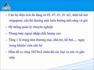 - Căn hộ diện tích đa dạng từ 45, 47, 61, 81 m2, thiết kế mở
  singapore, căn hộ thoáng mát luôn hướng ánh sáng và gió
- Hệ thống quản lý chuyên nghiệp
- Thang máy ngoại nhập chất lượng cao
- Tầng 1 là trung tâm thương mại, nhà trẻ, hồ bơi,… ngay
  trong khuôn viên căn hộ
- Hầm để xe rộng 5423m2 chứa đủ các loại xe oto và gắn
  máy
 