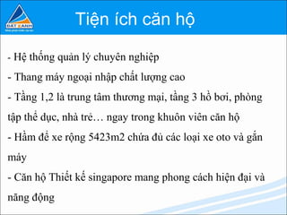 Tiện ích căn hộ

- Hệ thống quản lý chuyên nghiệp

- Thang máy ngoại nhập chất lượng cao
- Tầng 1,2 là trung tâm thương mại, tầng 3 hồ bơi, phòng
tập thể dục, nhà trẻ… ngay trong khuôn viên căn hộ
- Hầm để xe rộng 5423m2 chứa đủ các loại xe oto và gắn
máy
- Căn hộ Thiết kế singapore mang phong cách hiện đại và
năng động
 