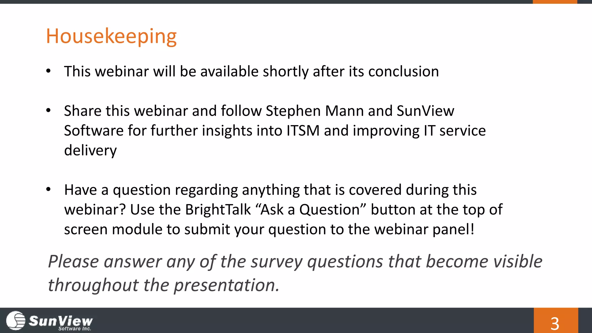 3
Housekeeping
Please answer any of the survey questions that become visible
throughout the presentation.
• This webinar will be available shortly after its conclusion
• Share this webinar and follow Stephen Mann and SunView
Software for further insights into ITSM and improving IT service
delivery
• Have a question regarding anything that is covered during this
webinar? Use the BrightTalk “Ask a Question” button at the top of
screen module to submit your question to the webinar panel!
 