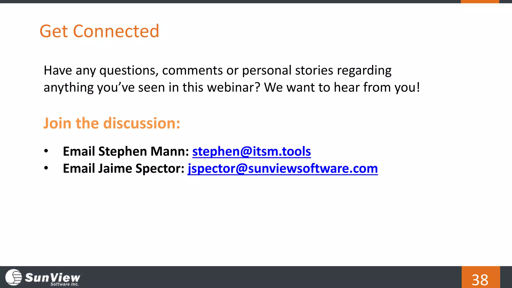 38
Get Connected
Have any questions, comments or personal stories regarding
anything you’ve seen in this webinar? We want to hear from you!
Join the discussion:
• Email Stephen Mann: stephen@itsm.tools
• Email Jaime Spector: jspector@sunviewsoftware.com
 
