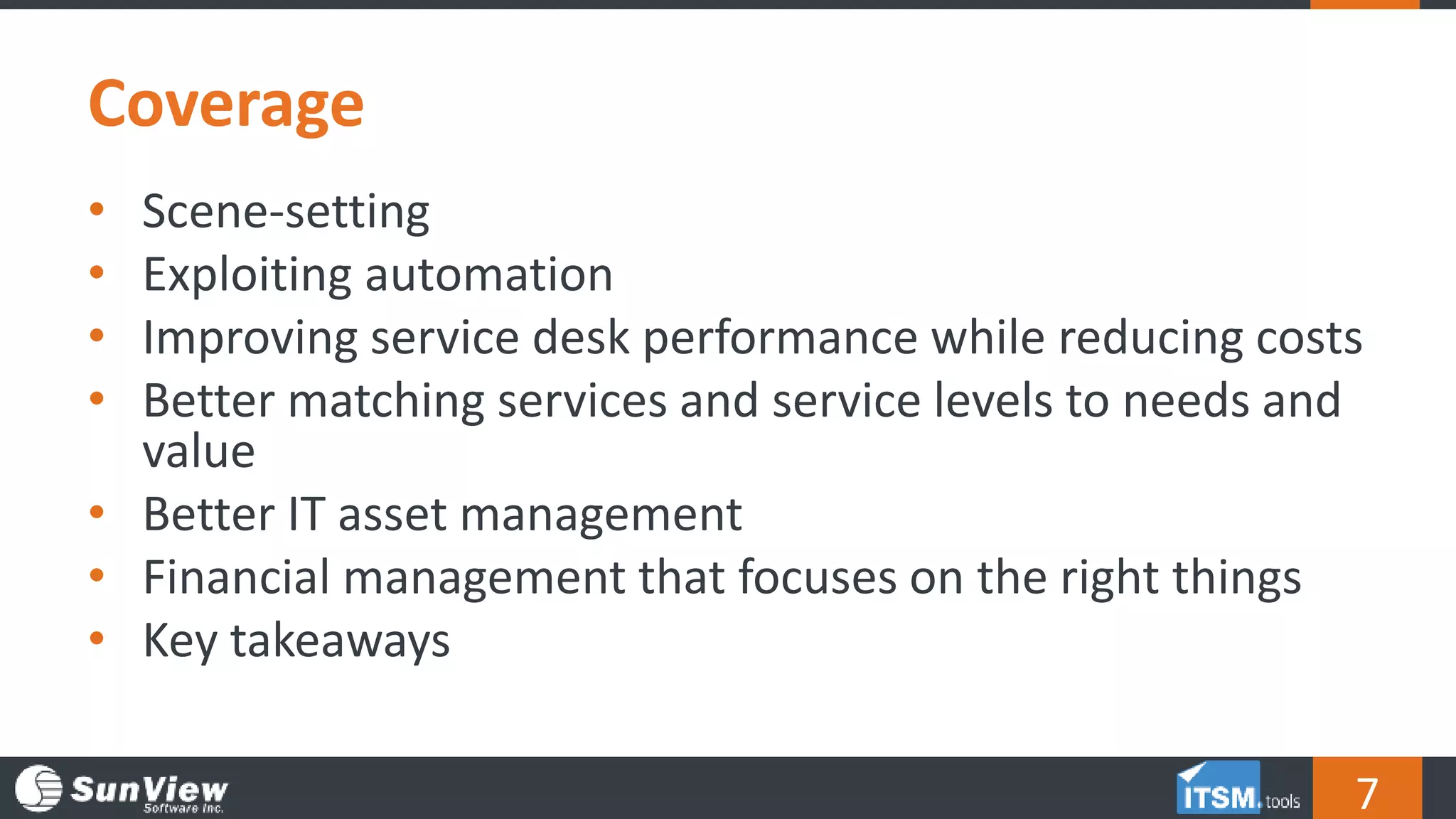 Coverage
7
• Scene-setting
• Exploiting automation
• Improving service desk performance while reducing costs
• Better matching services and service levels to needs and
value
• Better IT asset management
• Financial management that focuses on the right things
• Key takeaways
 
