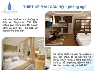 THIẾT KẾ MẪU CĂN HỘ 1 phòng ngủ 
Lý tưởng nhất cho căn hộ studio là 
một sản phẩm đồ gỗ kết hợp với 
nhiều chức năng. Chẳng hạn như 
sofa có thể là giường. Bàn có thể là 
bàn ăn, bàn làm việc, nơi để TV... 
Mẫu căn hộ được ưa chuộng tại 
Anh và Singapore. Tiết kiệm 
không gian nhưng vẫn đầy đủ ánh 
sáng và đón gió. Phù hợp với 
người sống độc thân 
 