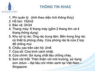THÔNG TIN KHÁC 
1. Phí quản lý: (tính theo diện tích thông thủy) 
2. Hồ bơi: 152m2 
3. Bảo vệ: 24/24 
4. Thang máy: 6 thang máy (gồm 2 thang lớn và 4 
thang thông dụng) 
5. Khu xử lý rác: Ống rác trung tâm. Bên trong ống rác 
có thiết bị phòng cháy. Cửa phòng rác là cửa 2 lơp 
để chống mùi 
6. Chiều cao trần căn hộ: 2m8 
7. Cửa sổ: Cửa kính cách nhiệt. 
8. Cửa chính: Sử dụng chất liệu chống cháy. 
9. Sơn nội thất: Thân thiện với môi trường, sử dụng 
sơn Jotun – đạt tiêu chí nhãn xanh tại Việt Nam – 
Singapore 
 