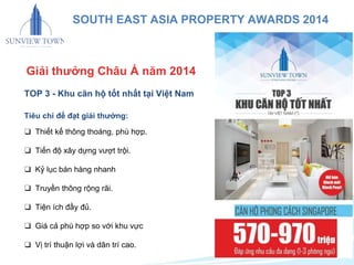 SOUTH EAST ASIA PROPERTY AWARDS 2014 
Giải thưởng Châu Á năm 2014 
TOP 3 - Khu căn hộ tốt nhất tại Việt Nam 
Tiêu chí để đạt giải thưởng: 
❑ Thiết kế thông thoáng, phù hợp. 
❑ Tiến độ xây dựng vượt trội. 
❑ Kỷ lục bán hàng nhanh 
❑ Truyền thông rộng rãi. 
❑ Tiện ích đầy đủ. 
❑ Giá cả phù hợp so với khu vực 
❑ Vị trí thuận lợi và dân trí cao. 
 