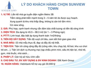 LÝ DO KHÁCH HÀNG CHỌN SUNVIEW 
TOWN 
1. VỊ TRÍ: Liền kề nhà ga tuyến điện ngầm Metro 3B 
Tiềm năng phát triển mạnh trong 3 – 5 năm tới do được quy hoạch. 
Xung quanh là khu nhà thấp tầng, không bị cản trở tầm nhìn. 
Có view sông. 
2. GIÁ: Phù hợp, cạnh tranh nhưng vẫn đảm bảo chất lượng và tiến độ công trình 
3. DIỆN TÍCH: Đa dạng từ 45.5 – 98.3 m2 (từ 1 – 3 Phòng ngủ) 
4. PTTT: Linh hoạt, đặc biệt áp dụng thanh toán 1m2/tháng 
5. TIẾN ĐỘ XÂY DỰNG: Tiến độ vượt chỉ tiêu, cam kết thời gian giao nhà 
6. NHÀ MẪU: 03 nhà mẫu thực tế, đẹp và đầy đủ nội thất. 
7. TIỆN ÍCH: Tiện ích công cộng đầy đủ (công viên, khu chạy bộ, hồ bơi, khu vui chơi 
trẻ em…). Tiện ích dịch vụ thương mại (rạp chiếu phim mini, siêu thị tiện lợi, nhà trẻ, 
gym, nhà thuốc, nhà sách… 
8. PHÁP LÝ: Căn hộ sở hữu vĩnh viễn 
9. CHỦ ĐẦU TƯ, ĐV XÂY DỰNG & ĐV KINH DOANH: Đất Xanh Group 
10. NGÂN HÀNG: Vietinbank hỗ trợ vay gói 30.000 tỷ 
 