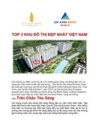 TOP 3 KHU ĐÔ THỊ ĐẸP NHẤT VIỆT NAM 
Với những ưu điểm vượt trội về vị trí, không gian sống, hệ thống tiện ích, sự sáng tạo, hiệu suất và tiến độ xây dựng… khu đô thị ven sông Sunview Town đã xuất sắc vượt qua các đề cử khác để giành chiến thắng tại hạng mục “Top 3 khu căn hộ tốt nhất Việt Nam” năm 2014" do South East Asia Property Awards bình chọn. Nối tiếp sự thành công của Block Ruby va Block Sapphire Sunview Town tiếp tục nhận đặt chỗ cho block Pearl cùng với thông điệp Trân Châu Tỏa Sáng Với mong muốn tạo dựng một cộng đồng dân cư văn minh kiểu mẫu, Tập đoàn Đất Xanh hân hạnh giới thiệu Cao ốc Căn hộ Sunview Town - Khu phức hợp dân cư thương mại hiện đại hàng đầu tại Việt Nam. Đây sẽ là nơi lý tưởng cho những gia điình trẻ năng động hội tụ để cùng nhau sẻ chia những giá trị sống nhân văn và tạo lập một cuộc sống hạnh phúc vững bền..  