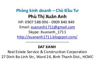 Phòng kinh doanh – Chủ Đầu Tư
Phù Thị Xuân Anh
HP: 0907 588 096 - 0909 840 849
Email: xuananh1711@gmail.com
Skype: Xuananh_1711
http://xuananh1711.blogspot.com/
----------------------------------
DAT XANH
Real Estate Service & Construction Corporation
27 Dinh Bo Linh Str., Ward 24, Binh Thanh Dist., HCMC
 