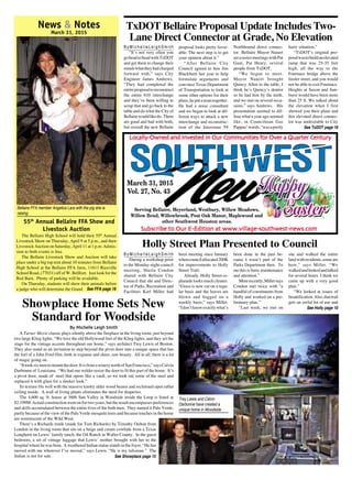 Village News / Southwest News ◆ March 31, 2015
News & Notes
March 31, 2015
By Michelle Leigh SmithBy Michelle Leigh SmithBy Michelle Leigh SmithBy Michelle Leigh SmithBy Michelle Leigh Smith
A Turner Movie classic plays silently above the fireplace in the living room, just beyond
two large Klieg lights. “We love the old Hollywood feel of the Klieg lights, and they set the
stage for the vintage accents throughout our home,” says architect Trey Lewis of Boston.
They also stand as an invitation to step beyond the pivot door into a unique space that has
the feel of a John Ford film, both in expanse and sheer, raw beauty. All in all, there is a lot
of magic going on.
“Ittooksixmentomountthedoor.ItisfromawinerynorthofSanFrancisco,”saysCalvin
Darbonne of Louisiana. “We had our welder resize the door to fit this part of the home. It’s
a pivot door, made of steel that opens like a vault, so we took out some of the steel and
replaced it with glass for a sleeker look.”
Its texture fits well with the massive knotty alder wood beams and reclaimed open rafter
ceiling inside. A wall of living plants eliminates the need for draperies.
The 4,600 sq. ft. house at 3606 Sun Valley in Woodside inside the Loop is listed at
$2.199M. Actual constructionwent on for two years, but the result encompasses preferences
and skills accumulated between the entire lives of the both men. They named it Palo Verde,
partly because of the view of the Palo Verde mesquite trees and because touches in the home
are reminiscent of the Wild West.
There’s a Richards trunk (made for Tom Richards) by Timothy Oulton from
London in the living room that sits on a beige and cream cowhide from a Texas
Longhorn on Lewis’ family ranch, the Oil Ranch in Waller County. In the guest
bedroom, a set of vintage luggage that Lewis’ mother brought with her to the
hospitalwherehewasborn. AweatheredIndianstatuestandsin thefoyer.“Hehas
moved with me wherever I’ve moved,” says Lewis. “He is my talisman.” The
Indian is not for sale.
Trey Lewis and Calvin
Darbonne have created a
unique home in Woodside.
Showplace Home Sets New
Standard for Woodside
See Showplace page 15
55th
Annual Bellaire FFA Show and
Livestock Auction
The Bellaire High School will hold their 55th
Annual
Livestock Show on Thursday, April 9 at 5 p.m., and their
Livestock Auction on Saturday, April 11 at 1 p.m. Admis-
sion to both events is free.
The Bellaire Livestock Show and Auction will take
place under a big top tent about 10 minutes from Bellaire
High School at the Bellaire FFA farm, 11611 Riceville
School Road, (77031) off of W. Bellfort. Just look for the
Red Barn. Plenty of parking will be available.
On Thursday, students will show their animals before
Bellaire FFA member Angelica Lara with the pig she is
raising.
a judge who will determine the Grand See FFA page 16
B y M i c h e l l e L e i g h S m i t h
“It’s not very often you
goheadtoheadwithTxDOT
and get them to change their
mindswhattheyhadcharged
forward with,” says City
Engineer James Andrews.
“They had completed the
entireproposaltoreconstruct
the entire 610 interchange
and they’ve been willing to
scrap that and go back to the
table and do what the City of
Bellairewouldlikedo. There
are good and bad with both,
but overall the new Bellaire
TxDOT Bellaire Proposal Update Includes Two-
Lane Direct Connector at Grade, No Elevation
proposal looks pretty favor-
able. The next step is to get
your opinion about it.”
“After Bellaire City
Council agreed to hire Jim
Blackburn last year to help
formulate arguments and
convince Texas Department
of Transportation to look at
some other options for their
plans,heputateamtogether.
He had a noise consultant
and we began to look at dif-
ferent ways to attack a new
interchange and reconstruc-
tion of the Interstate 59
Northbound direct connec-
tor. Bellaire Mayor Nauert
setaseriesmeetingswithPat
Gant, Pat Henry, several
people from TxDOT.
“We began to meet.
Mayor Nauert brought
Quincy Allen to the table, I
think he’s Quincy’s dentist
so he had him by the teeth,
and we met on several occa-
sions,” says Andrews. His
presentation seemed to dif-
fuse what a year ago seemed
like, in Councilman Gus
Pappas’words,“wasapretty
hairy situation.”
“TxDOT’s original pro-
posalwastobuildanelevated
ramp that was 25-35 feet
high, all the way to the
Fournace bridge above the
feeder street, and you would
not be able to exit Fournace.
Heights at Saxon and Sun-
burst would have been more
than 25 ft. We talked about
the elevation when I first
showed you their plans and
this elevated direct connec-
tor was undesirable to City
Vol. 27, No. 43
March 31, 2015
Locally-Owned and Invested in Our Communities for Over a Quarter CenturyLocally-Owned and Invested in Our Communities for Over a Quarter CenturyLocally-Owned and Invested in Our Communities for Over a Quarter CenturyLocally-Owned and Invested in Our Communities for Over a Quarter CenturyLocally-Owned and Invested in Our Communities for Over a Quarter Century
Subscribe to Our E-Edition at www.village-southwest-news.comSubscribe to Our E-Edition at www.village-southwest-news.comSubscribe to Our E-Edition at www.village-southwest-news.comSubscribe to Our E-Edition at www.village-southwest-news.comSubscribe to Our E-Edition at www.village-southwest-news.com
Serving Bellaire, Meyerland, Westbury, Willow Meadows,
Willow Bend, Willowbrook, Post Oak Manor, Maplewood and
other Southwest Houston areas.
See TxDOT page 16
B y M i c h e l l e L e i g h S m i t h
During a workshop prior
to the Monday night council
meeting, Sheila Condon
shared with Bellaire City
Council that she and Direc-
tor of Parks, Recreation and
Facilities Karl Miller had
Holly Street Plan Presented to Council
been meeting since January
whencouncilallocated200K
for improvements to Holly
Street Trail.
Already, Holly Street es-
planade looks much cleaner.
“Grass is now cut on a regu-
lar basis and the leaves are
blown and bagged on a
weekly basis,” says Miller.
“Idon’tknowexactlywhat’s
been done in the past be-
cause I wasn’t part of the
Parks Department then. To
me this is basic maintenance
and attention.”
Morerecently,Millersays
Condon met twice with “a
handful of constituents from
Holly and worked on a pre-
liminary plan.”
“Last week, we met on
site and walked the entire
landwithresidents,someare
here,” says Miller. “We
walkedandlookedandtalked
for several hours. I think we
came up with a very good
plan.”
“We looked at issues of
beautification.Also,thattrail
gets an awful lot of use and
See Holly page 10
 
