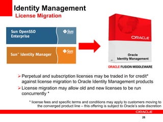 Identity Management
License Migration




                                                                       Oracle
                                                               Identity Management




 Perpetual and subscription licenses may be traded in for credit*
  against license migration to Oracle Identity Management products
 License migration may allow old and new licenses to be run
  concurrently *
      * license fees and specific terms and conditions may apply to customers moving to
            the converged product line – this offering is subject to Oracle’s sole discretion


                                                                                26
 