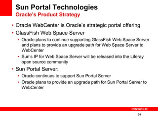 Sun Portal Technologies
 Oracle’s Product Strategy

• Oracle WebCenter is Oracle’s strategic portal offering
• GlassFish Web Space Server
  • Oracle plans to continue supporting GlassFish Web Space Server
    and plans to provide an upgrade path for Web Space Server to
    WebCenter
  • Sun’s IP for Web Space Server will be released into the Liferay
    open source community
• Sun Portal Server:
  • Oracle continues to support Sun Portal Server
  • Oracle plans to provide an upgrade path for Sun Portal Server to
    WebCenter




                                                               34
 