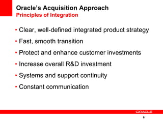 Oracle’s Acquisition Approach
Principles of Integration

• Clear, well-defined integrated product strategy
• Fast, smooth transition
• Protect and enhance customer investments
• Increase overall R&D investment
• Systems and support continuity
• Constant communication



                                              6
 