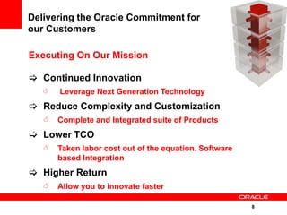 Delivering the Oracle Commitment for
our Customers

Executing On Our Mission

 Continued Innovation
      Leverage Next Generation Technology
 Reduce Complexity and Customization
      Complete and Integrated suite of Products
 Lower TCO
      Taken labor cost out of the equation. Software
       based Integration
 Higher Return
      Allow you to innovate faster

                                                        8
 