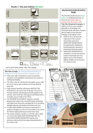 Bundle 1: Thin plan building [Daylight]
Thin Plan DAYLIGHT BUILDING
Bundle
The Thin Plan bundle focuses on side
lighting, so building dimensions are
driven by how deeply light can
penetrate from the exterior walls.
Thin Plan Situational Strategies: In
addition to the five core strategies
applicable to all buildings, this
situational bundle adds these strategies
that will apply to most thin plan
buildings or side lighted rooms:
 THIN PLAN is the floor plan
implication of the sectional
relationship expressed in
SIDELIGHT ROOM DEPTH.
Recognizing that sidelight has
limited penetration generates a
fundamental planning module.
 SIDELIGHT ROOM DEPTH
establishes a critical ratio between
window head height and room
depth in rooms with unilateral
lighting. Depths can be increased
in a variety of ways.
Thin Plan Example: the National Parliament Building of
Liechtenstein by the Hansjörg Göritz Architektur studio
 Three-story office wing (known as the Long House)
married to a tall top-lighted meeting house (see section in
TOPLIGHT ROOM)
 The offices near the wall that faces the public square, while
the service spaces and circulation are located along the
back wall.
 Light coloured retaining wall bounces REFLECTED
SUNLIGHT to the service side of the plan. The service
elements alternate with glazing to provide daylight to the
corridor, which itself has a fully glazed wall that provides a
secondary source of light to the offices.
 The WINDOW PLACEMENT organizes vertically
proportioned windows that extend full height, alternating
with light-colour brick piers extending like fi ns, providing
daylight reflection and shading while preserving view.
 GLARE-FREE ROOM environment is promoted by a
gradient of brightness on the fi ns from inside to out, and by
the bilateral lighting that keeps contrast ratios close.
 The window height is a shallow 3 m (9.8 ft); office depth
is 8 m (26.2 ft) [ SIDELIGHT ROOM DEPTH]. The
DAYLIGHT ROOM GEOMETRY benefits from
partitions, desks and shelving organized perpendicular to
the window wall.
 