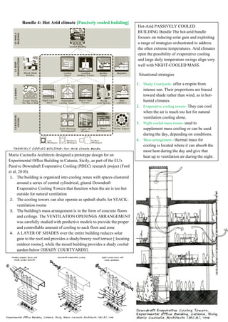 Bundle 4: Hot Arid climate [Passively cooled building]
Hot-Arid PASSIVELY COOLED
BUILDING Bundle The hot-arid bundle
focuses on reducing solar gain and exploiting
a range of strategies orchestrated to address
the often extreme temperatures. Arid climates
open the possibility of evaporative cooling
and large daily temperature swings align very
well with NIGHT-COOLED MASS.
Situational strategies
1. Shady Courtyards- offer a respite from
intense sun. Their proportions are biased
toward shade rather than wind, as in hot-
humid climates.
2. Evaporative cooling towers- They can cool
when the air is much too hot for natural
ventilation cooling alone.
3. Night cooled mass rooms- used to
supplement mass cooling or can be used
during the day, depending on conditions.
4. Mass arrangement - thermal mass for
cooling is located where it can absorb the
most heat during the day and give that
heat up to ventilation air during the night.
Mario Cucinella Architects designed a prototype design for an
Experimental Office Building in Catania, Sicily, as part of the EU's
Passive Downdraft Evaporative Cooling (PDEC) research project (Ford
et al, 2010).
1. The building is organized into cooling zones with spaces clustered
around a series of central cylindrical, glazed Downdraft
Evaporative Cooling Towers that function when the air is too hot
outside for natural ventilation
2. The cooling towers can also operate as updraft shafts for STACK-
ventilation rooms
3. The building's mass arrangement is in the form of concrete floors
and ceilings. The VENTILATION OPENINGS ARRANGEMENT
was carefully studied with predictive models to provide the proper
and controllable amount of cooling to each floor and zone
4. A LAYER OF SHADES over the entire building reduces solar
gain to the roof and provides a shady/breezy roof terrace [ locating
outdoor rooms], while the raised building provides a shady cooled
garden below [SHADY COURTYARDS].
 