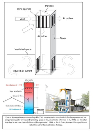 Passive down draft evaporative cooling (PDEC) is a representative term that is defined as a passive and low
energy technique for cooling and ventilating spaces in hot, dry climates (Bowman et al., 1998), and it is often
described as a reverse thermal chimney (Thompson et al., 1994) as the air flows downward through chimney
rather than upward as in a thermal chimney.
 