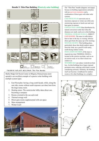 Bundle 5: Thin Plan Building [Passively solar building] The “Thin Plan” bundle (diagram, next page)
focuses on building organizations and plans
with an east-west orientation and a
combination of direct gain with other solar
systems.
EAST-WEST PLAN east-west axis to
maximize exposure to winter sun while also
minimizing exposure to harsh east and west
heat gains in summer.
CONVECTIVE LOOPS Heat distribution by
natural convection works best when the
distances are small, such as in a thin building.
THERMAL STORAGE WALLS - DIRECT
GAIN ROOMS. The mass in walls delays
heat to later in the day or evening, whereas
direct gain heats the space up in the morning.
WINTER COURTS: Thin building plans,
particularly those that shield outdoor spaces
from the wind, are a good fit with sunny,
south-facing outdoor rooms.
INSULATION OUTSIDE of the mass is
required any time THERMAL MASS is
located in the exterior envelope, such as on
an exterior wall, or in a floor raised over
outdoor air.
WINDBREAKS can reduce wind-driven heat
loss. As thin buildings have larger exposed
perimeter areas, reducing cold winds is worth
considering seriously. Similarly, the building
itself can become a windbreak for outdoor
rooms or for other buildings in a complex
Shelly Ridge Girl Scout Center in Miquon, Pennsylvania (next
spread) is an excellent example of a passive solar building with
multiple system types
1. East West plan- having a long south facade, while, along the
east side, rooms without south exposure can share heat from
the large sunny room.
2. Heating zones- The semicircular lobby takes direct sun,
becoming a sunspace
3. Rooms oriented to the sun and wind
4. Thermal storage wall
5. Direct gain rooms supplemented with sun space
6. Mass arrangement
7. Winter Court
 