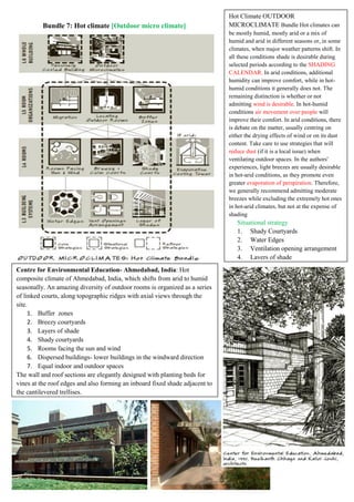 Bundle 7: Hot climate [Outdoor micro climate]
Hot Climate OUTDOOR
MICROCLIMATE Bundle Hot climates can
be mostly humid, mostly arid or a mix of
humid and arid in different seasons or, in some
climates, when major weather patterns shift. In
all these conditions shade is desirable during
selected periods according to the SHADING
CALENDAR. In arid conditions, additional
humidity can improve comfort, while in hot-
humid conditions it generally does not. The
remaining distinction is whether or not
admitting wind is desirable. In hot-humid
conditions air movement over people will
improve their comfort. In arid conditions, there
is debate on the matter, usually centring on
either the drying effects of wind or on its dust
content. Take care to use strategies that will
reduce dust (if it is a local issue) when
ventilating outdoor spaces. In the authors'
experiences, light breezes are usually desirable
in hot-arid conditions, as they promote even
greater evaporation of perspiration. Therefore,
we generally recommend admitting moderate
breezes while excluding the extremely hot ones
in hot-arid climates, but not at the expense of
shading
Situational strategy
1. Shady Courtyards
2. Water Edges
3. Ventilation opening arrangement
4. Layers of shade
Centre for Environmental Education- Ahmedabad, India: Hot
composite climate of Ahmedabad, India, which shifts from arid to humid
seasonally. An amazing diversity of outdoor rooms is organized as a series
of linked courts, along topographic ridges with axial views through the
site.
1. Buffer zones
2. Breezy courtyards
3. Layers of shade
4. Shady courtyards
5. Rooms facing the sun and wind
6. Dispersed buildings- lower buildings in the windward direction
7. Equal indoor and outdoor spaces
The wall and roof sections are elegantly designed with planting beds for
vines at the roof edges and also forming an inboard fixed shade adjacent to
the cantilevered trellises.
 