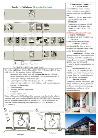 Bundle 11: Cold climate [Responsive Envelope]
The Living Light House (Stach and Rose, 2011; DOE, 2011; Casely, 2011; Rybak,
2011; Hoyt, 2011) is optimized more for cold conditions.
1. On both the north and the south side, its Smart Facade uses a dynamic
double layer system, made up of suspended fi lm, highly insulated (R-11)
interior glass and single-pane exterior glass.
2. Alternating translucent and transparent panes serve as DAYLIGHT
APERTURES, allowing for views of the landscape while maintaining a sense
of privacy for the occupant.
3. Photovoltaic roof
4. Motorised horizontal pane system
5. Cavity wall
6. Thermal collector wall
During colder months, the black face of the horizontal blind absorbs solar radiation
within the south cavity, similar to MASS SURFACE ABSORPTANCE. Outside air
is drawn through low louvers [VENTILATION APERTURES], preheated in the
cavity and directed to an energy recovery ventilator (ERV) [AIR–AIR HEAT
EXCHANGER].
Cold Climate RESPONSIVE
ENVELOPE Bundle
The Cold Climate bundle variation
focuses primarily on capturing and
retaining both winter sun and interior
heat.
 DAYLIGHT APERTURES will be
larger than VENTILATION
APERTURES
 Equator-facing orientations, SOLAR
APERTURES will be larger than
DAYLIGHT OR VENTILATION
requirements.
Cold Climate Situational Strategies
1. SOLAR APERTURES
2. INTERNAL AND IN-BETWEEN
SHADES
Cold Climate Refiner Strategies
1. Ventilation apertures:
Apertures can be sized to remove
heat gain by cross-ventilation based
on the design wind-speed.
2. Thermal mass: The larger solar
apertures required in cold climates create
overheating without the use of thermal
storage. In some cases, mass for DIRECT
GAIN or mass for THERMAL
STORAGE WALLS can be placed in the
envelope.
3. Insulation outside: When
THERMAL MASS for DIRECT GAIN
ROOMS is used in the exterior envelope,
it should always be exposed to the room
air and wrapped with insulation.
4. Moveable Insulation
Alternatively, systems with various types
of high-performance glazing, translucent
insulations, or translucent phase change
materials, may perform as well as
moveable insulation.
 