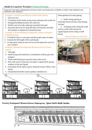 Long east west plan arrangements increase winter sun facing skin available to collect solar radiation and
minimize solar radiation
Solar apertures for solar glazing
1. South- facing glazing in
individual rooms increase solar heating
increase.
2. Arranging rooms along the south
wall (or north wall) increase by
organizing the rooms along a south
facing.
Rooms facing sun and wind
Example 1- Lloyd Lewis House in Libertyville, Illinois
1. East west axis
2. Circulation on the north, giving rooms opening to the south sun
3. Elongated building increases the south sun
4. Smaller east west sides reducing unwanted solar gain
5. Increased skin area of a long thin plan will increase envelope
heat transfer as explained in clustered rooms.
Example 2- Prince Residence designed by equinox design in
Portland Oregon
1. Circulation zone is a sun space and direct gain space in others
2. Extends the full length of the south façade
3. Living spaces along an east west axis (each space has access to
suns warmth )
Example 3 Housing development Brunnesteasse in Vienna
Austria
1. Thin plan
2. South facing units heated by a combination of direct gain and
sunspace
3. North south direction to provide winter solar access
4. Poor solar access of the east west spine is improved by giving
windows in the east façade
5. Circulation for the spine is given along the streets within a west
facing
6. Glazed thermal buffer used to preheat ventilation air
Bundle 24: Long East- West plan [Cooling and heating]
 
