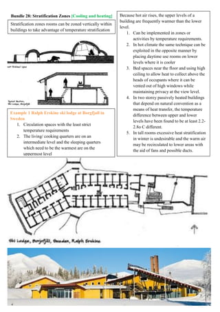 Bundle 28: Stratification Zones [Cooling and heating] Because hot air rises, the upper levels of a
building are frequently warmer than the lower
level.
1. Can be implemented in zones or
activities by temperature requirements.
2. In hot climate the same technique can be
exploited in the opposite manner by
placing daytime use rooms on lower
levels where it is cooler
3. Bed spaces near the floor and using high
ceiling to allow heat to collect above the
heads of occupants where it can be
vented out of high windows while
maintaining privacy at the view level.
4. In two storey passively heated buildings
that depend on natural convention as a
means of heat transfer, the temperature
difference between upper and lower
levels have been found to be at least 2.2-
2.8o C different.
5. In tall rooms excessive heat stratification
in winter is undesirable and the warm air
may be recirculated to lower areas with
the aid of fans and possible ducts.
Stratification zones rooms can be zoned vertically within
buildings to take advantage of temperature stratification
Example 1 Ralph Erskine ski lodge at Borgfjall in
Sweden
1. Circulation spaces with the least strict
temperature requirements
2. The living/ cooking quarters are on an
intermediate level and the sleeping quarters
which need to be the warmest are on the
uppermost level
 