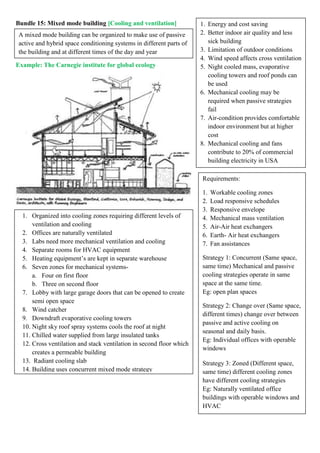 Bundle 15: Mixed mode building [Cooling and ventilation]
Example: The Carnegie institute for global ecology
Requirements:
1. Workable cooling zones
2. Load responsive schedules
3. Responsive envelope
4. Mechanical mass ventilation
5. Air-Air heat exchangers
6. Earth- Air heat exchangers
7. Fan assistances
Strategy 1: Concurrent (Same space,
same time) Mechanical and passive
cooling strategies operate in same
space at the same time.
Eg: open plan spaces
Strategy 2: Change over (Same space,
different times) change over between
passive and active cooling on
seasonal and daily basis.
Eg: Individual offices with operable
windows
Strategy 3: Zoned (Different space,
same time) different cooling zones
have different cooling strategies
Eg: Naturally ventilated office
buildings with operable windows and
HVAC
1. Organized into cooling zones requiring different levels of
ventilation and cooling
2. Offices are naturally ventilated
3. Labs need more mechanical ventilation and cooling
4. Separate rooms for HVAC equipment
5. Heating equipment’s are kept in separate warehouse
6. Seven zones for mechanical systems-
a. Four on first floor
b. Three on second floor
7. Lobby with large garage doors that can be opened to create
semi open space
8. Wind catcher
9. Downdraft evaporative cooling towers
10. Night sky roof spray systems cools the roof at night
11. Chilled water supplied from large insulated tanks
12. Cross ventilation and stack ventilation in second floor which
creates a permeable building
13. Radiant cooling slab
14. Building uses concurrent mixed mode strategy
A mixed mode building can be organized to make use of passive
active and hybrid space conditioning systems in different parts of
the building and at different times of the day and year
1. Energy and cost saving
2. Better indoor air quality and less
sick building
3. Limitation of outdoor conditions
4. Wind speed affects cross ventilation
5. Night cooled mass, evaporative
cooling towers and roof ponds can
be used
6. Mechanical cooling may be
required when passive strategies
fail
7. Air-condition provides comfortable
indoor environment but at higher
cost
8. Mechanical cooling and fans
contribute to 20% of commercial
building electricity in USA
 