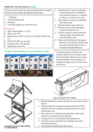 Bundle 30: Convective Zones [Heating]
Example: Wannaseebahn row house in berlin Germany
Create convective loops by connecting high and low air paths
between warmer places and adjacent cooler places
Strategies
1. Thermal storage walls
2. Sunspaces
3. Vents that regulate the connective loop
Trombe wall:
a. Solar saving fraction – 0- 25%
b. Make vents- 35%
c. Glazing area for SSF- 25-50% us 2% and for 50-90% use
1%
d. SSF for 90-100% use not vent
e. Common walls- 10% glazing
f. High and low vents 5%
1. The behavior of warm air raising and
cool air falling can be combined to
move heat from where it is collected
to where it is stored or vice versa.
2. Natural passive air loop can distribute
heat without fans
3. Thermal collector walls and roofs
4. The slower the air flow through the
collector the hotter the air.
5. Air flow in passive systems should be
relatively large, unrestricted and
smooth with few turns
6. Passive air collectors are often placed
below the room that they heat because
like stack ventilation the air flow is
increased by height difference.
1. Hybrid combination of active and passive convection for heat
transfer
2. Thermal collector roof panels is ducted with aid of 120 W
radial fan down to a manifold at the bottom of a two storey
internal mass wall
3. The cooler air it is collected and returned by a duct to the
collector in a closed loop to be reheated.
4. Air space for 4cm with insulated layer facing room.
5. Convective loop is created by low and high vents in the
insulated facing layer
6. Automatically controlled movable grating
To keep the passive air flow in the
collector, keep the tilt at 45 deg or more
above horizontal. Make the cross section
of inlet and outlet vents for passive air
collectors as large as the air cavity inside
the collector
 