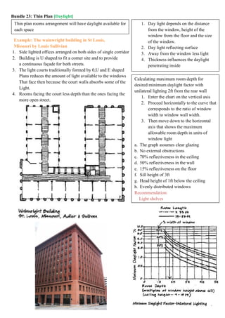 Bundle 23: Thin Plan [Daylight]
Example: The wainwright building in St Louis,
Missouri by Louis Sullivian
1. Side lighted offices arranged on both sides of single corridor
2. Building is U shaped to fit a corner site and to provide
a continuous façade for both streets.
3. The light courts traditionally formed by 0,U and E shaped
Plans reduces the amount of light available to the windows
That face then because the court walls absorbs some of the
Light.
4. Rooms facing the court less depth than the ones facing the
more open street.
Thin plan rooms arrangement will have daylight available for
each space
Calculating maximum room depth for
desired minimum daylight factor with
unilateral lighting 2ft from the rear wall
1. Enter the chart on the vertical axis
2. Proceed horizontally to the curve that
corresponds to the ratio of window
width to window wall width.
3. Then move down to the horizontal
axis that shows the maximum
allowable room depth in units of
window light
a. The graph assumes clear glazing
b. No external obstructions
c. 70% reflectiveness in the ceiling
d. 50% reflectiveness in the wall
e. 15% reflectiveness on the floor
f. Sill height of 3ft
g. Head height of 1ft below the ceiling
h. Evenly distributed windows
Recommendation:
1. Light shelves
1. Day light depends on the distance
from the window, height of the
window from the floor and the size
of the window.
2. Day light reflecting surface
3. Away from the window less light
4. Thickness influences the daylight
penetrating inside
 