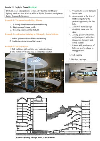Bundle 29: Daylight Zones [Daylight]
Example 1: The mount angel abbey library
1. Reading area near the skin of the building
2. Book storage located inside
3. Reading area under the skylight
Example 2: Auditorium building in Chicago by Louis Sullivan
1. Office spaces near the skin of the building
2. Auditorium in the central dark space
Example 3: Narrow streets
1. Tall buildings will get light only on the top floors
2. The bottom levels and road is completely shaded
Daylight zones arrange rooms so that activities that need higher
lighting levels are near window while activities that need less light are
farther from daylight source.
1. Visual tasks need to be taken
into account
2. Areas nearest to the skin of
the buildings have the
greatest opportunity for day
light
3. Activities that need light
should be zoned near the
skin
4. Zoning spaces with respect
to lighting need will reduce
the cost on electricity and
costly facades
5. Rooms with requirement of
light can also be placed in
the upper floor
1. Task lighting
2. Daylight envelope
 