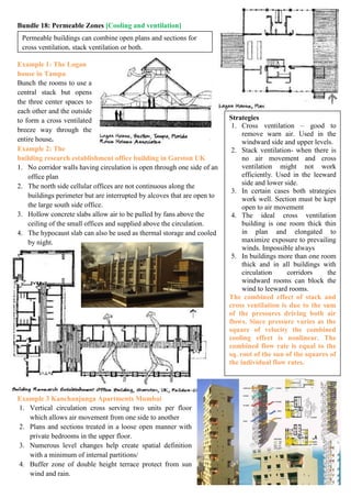 Bundle 18: Permeable Zones [Cooling and ventilation]
Example 1: The Logan
house in Tampa
Bunch the rooms to use a
central stack but opens
the three center spaces to
each other and the outside
to form a cross ventilated
breeze way through the
entire house.
Example 2: The
building research establishment office building in Garston UK
1. No corridor walls having circulation is open through one side of an
office plan
2. The north side cellular offices are not continuous along the
buildings perimeter but are interrupted by alcoves that are open to
the large south side office.
3. Hollow concrete slabs allow air to be pulled by fans above the
ceiling of the small offices and supplied above the circulation.
4. The hypocaust slab can also be used as thermal storage and cooled
by night.
Example 3 Kanchanjunga Apartments Mumbai
1. Vertical circulation cross serving two units per floor
which allows air movement from one side to another
2. Plans and sections treated in a loose open manner with
private bedrooms in the upper floor.
3. Numerous level changes help create spatial definition
with a minimum of internal partitions/
4. Buffer zone of double height terrace protect from sun
wind and rain.
Permeable buildings can combine open plans and sections for
cross ventilation, stack ventilation or both.
Strategies
1. Cross ventilation – good to
remove warn air. Used in the
windward side and upper levels.
2. Stack ventilation- when there is
no air movement and cross
ventilation might not work
efficiently. Used in the leeward
side and lower side.
3. In certain cases both strategies
work well. Section must be kept
open to air movement
4. The ideal cross ventilation
building is one room thick thin
in plan and elongated to
maximize exposure to prevailing
winds. Impossible always
5. In buildings more than one room
thick and in all buildings with
circulation corridors the
windward rooms can block the
wind to leeward rooms.
The combined effect of stack and
cross ventilation is due to the sum
of the pressures driving both air
flows. Since pressure varies as the
square of velocity the combined
cooling effect is nonlinear. The
combined flow rate is equal to the
sq. root of the sun of the squares of
the individual flow rates.
 