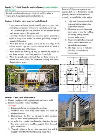 Periodic transformation of spaces help the building adapt in
response to changing environmental conditions.
Bundle 13: Periodic Transformation of spaces [Heating, cooling
and daylight]
Example 1: Walker guest house on Sanibel Island.
1. Large counter weighted hinged movable panels to create either
more enclosure or more openness to view, light and breeze.
2. Two or three bays on each elevation tilt to become opaque
wall, angled awing or horizontal roof.
3. The inner structural frame and movable panels combine to
create a living zone around the house, providing a range of
space for [Migration]
4. When the panels are pulled down all the way they block
intense sun and light and provide security when the house is
empty or in the case of hurricane.
5. When panels are partially up they are open to the breeze and
can shade low sun, control views and moderate light.
6. When the panels are horizontal they are fully open to the
breeze, maximize views and overhead shading and create
shaded outdoor space.
Example 2: The cloud house in Otis
1. Oregon coast is cool all year in the day and cold at night
2. Small houses in this climate need heat
Strategies
1. Large south facing two storey solar apertures
2. Windows and a south clere storey create two floors of
direct gain rooms
3. During the day the doors are left open to admit sun deep
into the house and warm the mass floors.
4. At night, doors can be closed to reduce heat loss through
the large windows to shields occupants from the cool
glass temperature
5. Thermal enclave at the core that can retain heat and if
needed warmed further by the backup wood stove.
Patterns of climate are dynamic and
cyclical. Periods of these cycles can be
primarily daily as in the tropics and
primarily seasonal in the polar region.
1. Migration from uncomfortable
to a comfortable space with a
different orientation
2. Manual or automated controls,
users adjust or tune the building
such as by turning on fans
opening and windows
3. Transforming the building such
that its spatial boundaries are
expanded or contracted.
4. This helps expose or withdraw
buildings to sun based on
requirement
 