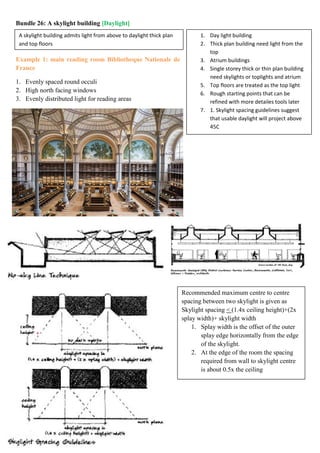 A skylight building admits light from above to daylight thick plan
and top floors
1. Day light building
2. Thick plan building need light from the
top
3. Atrium buildings
4. Single storey thick or thin plan building
need skylights or toplights and atrium
5. Top floors are treated as the top light
6. Rough starting points that can be
refined with more detailes tools later
7. 1. Skylight spacing guidelines suggest
that usable daylight will project above
45C
Recommended maximum centre to centre
spacing between two skylight is given as
Skylight spacing < (1.4x ceiling height)+(2x
splay width)+ skylight width
1. Splay width is the offset of the outer
splay edge horizontally from the edge
of the skylight.
2. At the edge of the room the spacing
required from wall to skylight centre
is about 0.5x the ceiling
Bundle 26: A skylight building [Daylight]
Example 1: main reading room Bibliotheque Nationale de
France
1. Evenly spaced round occuli
2. High north facing windows
3. Evenly distributed light for reading areas
 