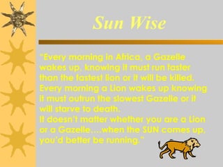 Sun Wise
                                  “Every morning in Africa, a Gazelle
wakes up, knowing it must run faster
than the fastest lion or it will be killed.
Every morning a Lion wakes up knowing
it must outrun the slowest Gazelle or it
will starve to death.
It doesn’t matter whether you are a Lion
or a Gazelle….when the SUN comes up,
you’d better be running.”
 