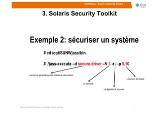 SUNWjass - Solaris Security Toolkit
3. Solaris Security Toolkit
Exemple 2: sécuriser un système
# cd /opt/SUNWjass/bin
1111Stéphane KONAN Proprietary / Confidential: Internal Use Only
# ./jass-execute –d secure.driver –V 3 -r / -p 5.10
Le driver de paramétrage des critères de sécurisation
La verbosité
Le répertoire à sécuriser
La version de Solaris
 