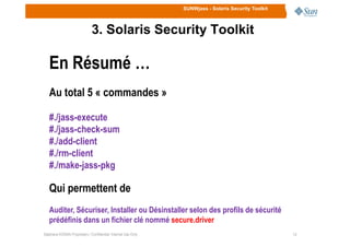 SUNWjass - Solaris Security Toolkit
3. Solaris Security Toolkit
En Résumé …
Au total 5 « commandes »
#./jass-execute
#./jass-check-sum
1414Stéphane KONAN Proprietary / Confidential: Internal Use Only
#./jass-check-sum
#./add-client
#./rm-client
#./make-jass-pkg
Qui permettent de
Auditer, Sécuriser, Installer ou Désinstaller selon des profils de sécurité
prédéfinis dans un fichier clé nommé secure.driver
 
