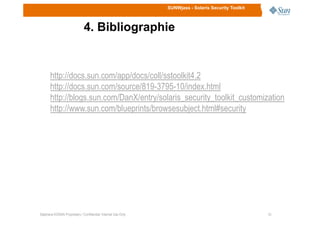 SUNWjass - Solaris Security Toolkit
4. Bibliographie
http://docs.sun.com/app/docs/coll/sstoolkit4.2
http://docs.sun.com/source/819-3795-10/index.html
http://blogs.sun.com/DanX/entry/solaris_security_toolkit_customization
http://www.sun.com/blueprints/browsesubject.html#security
1616Stéphane KONAN Proprietary / Confidential: Internal Use Only
http://www.sun.com/blueprints/browsesubject.html#security
 
