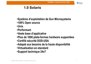 SUNWjass - Solaris Security Toolkit
1.0 Solaris
•Système d’exploitation de Sun Microsystems
•100% Open source
•Unix
•Performant
•Vaste base d’applicative
33Stéphane KONAN Proprietary / Confidential: Internal Use Only
•Vaste base d’applicative
•Plus de 1000 plate-formes hardware supportées
•Certifié sécurité DOD-USA
•Adapté aux besoins de la haute disponibilité
•Virtualisation en standard
•Support technique 24x7
 