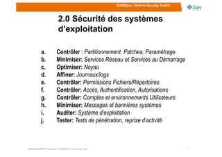 SUNWjass - Solaris Security Toolkit
2.0 Sécurité des systèmes
d’exploitation
a. Contrôler : Partitionnement, Patches, Paramétrage
b. Minimiser: Services Réseau et Services au Démarrage
c. Optimiser: Noyau
d. Affiner: Journaux/logs
77Stéphane KONAN Proprietary / Confidential: Internal Use Only
e. Contrôler: Permissions Fichiers/Répertoires
f. Contrôler: Accès, Authentification, Autorisations
g. Contrôler: Comptes et environnements Utilisateurs
h. Minimiser: Messages et bannières systèmes
i. Auditer: Système d’exploitation
j. Tester: Tests de pénétration, reprise d’activité
 