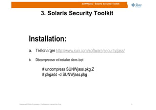 SUNWjass - Solaris Security Toolkit
3. Solaris Security Toolkit
Installation:
a. Télécharger http://www.sun.com/software/security/jass/
99Stéphane KONAN Proprietary / Confidential: Internal Use Only
b. Décompresser et installer dans /opt
# uncompress SUNWjass.pkg.Z
# pkgadd -d SUNWjass.pkg
 