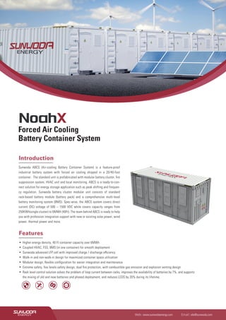 Introduction
Sunwoda ABCS (Air-cooling Battery Container System) is a feature-proof
industrial battery system with forced air cooling shipped in a 20/40-foot
container. The standard unit is prefabricated with modular battery cluster, ﬁre
suppression system, HVAC unit and local monitoring. ABCS is a ready-to-con-
nect solution for energy storage application such as peak shifting and frequen-
cy regulation. Sunwoda battery cluster modular unit consists of standard
rack-based battery module (battery pack) and a comprehensive multi-level
battery monitoring system (BMS). Spec-wise, the ABCS system covers direct
current (DC) voltage of 500 – 1500 VDC while covers capacity ranges from
250KWh(single cluster) to 6MWh (40Ft). The team behind ABCS is ready to help
you with profession integration support with new or existing solar power, wind
power, thermal power and more.
▪ Higher energy density, 40 Ft container capacity over 6MWh
▪ Coupled HVAC, FSS, BMS (in one container) for smooth deployment
▪ Sunwoda advanced LFP cell with improved charge / discharge eﬃciency
▪ Walk-in and non-walk-in design for maximized container space utilization
▪ Modular design, ﬂexible conﬁguration for easier integration and maintenance
▪ Extreme safety, ﬁve levels safety design, dual ﬁre protection, with combustible gas emission and explosion venting design
▪ Rack level control solution solves the problem of loop current between racks, improves the availability of batteries by 7%, and supports
the mixing of old and new batteries and phased deployment, and reduces LCOS by 20% during its lifetime.
Forced Air Cooling
Battery Container System
Features
Web : www.sunwodaenergy.com Email : ele@sunwoda.com
8000
 