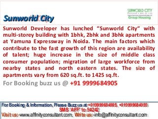 Sunworld City
Sunworld Developer has lunched “Sunworld City“ with
multi-storey building with 1bhk, 2bhk and 3bhk apartments
at Yamuna Expressway in Noida. The main factors which
contribute to the fast growth of this region are availability
of talent; huge increase in the size of middle class
consumer population; migration of large workforce from
nearby states and north eastern states. The size of
apartments vary from 620 sq.ft. to 1425 sq.ft.
For Booking buzz us @ +91 9999684905


For Booking & Information, Please Buzz us at +919999684905, +919999684955
 For Booking & Information, Please Buzz us at +919999684905, +919999684955
                              SMS ‘AFF’ to 54242
                               SMS ‘AFF’ to 54242
Visit us:-www.affinityconsultant.com, Write us:-info@affinityconsultant.com
Visit us:-www.affinityconsultant.com, Write us:-info@affinityconsultant.com
 