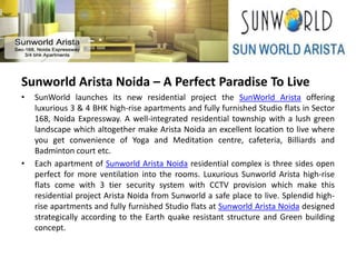 Sunworld Arista Noida – A Perfect Paradise To Live
•   SunWorld launches its new residential project the SunWorld Arista offering
    luxurious 3 & 4 BHK high-rise apartments and fully furnished Studio flats in Sector
    168, Noida Expressway. A well-integrated residential township with a lush green
    landscape which altogether make Arista Noida an excellent location to live where
    you get convenience of Yoga and Meditation centre, cafeteria, Billiards and
    Badminton court etc.
•   Each apartment of Sunworld Arista Noida residential complex is three sides open
    perfect for more ventilation into the rooms. Luxurious Sunworld Arista high-rise
    flats come with 3 tier security system with CCTV provision which make this
    residential project Arista Noida from Sunworld a safe place to live. Splendid high-
    rise apartments and fully furnished Studio flats at Sunworld Arista Noida designed
    strategically according to the Earth quake resistant structure and Green building
    concept.
 