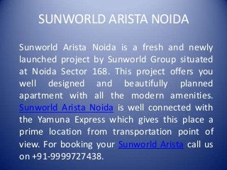 SUNWORLD ARISTA NOIDA
Sunworld Arista Noida is a fresh and newly
launched project by Sunworld Group situated
at Noida Sector 168. This project offers you
well designed and beautifully planned
apartment with all the modern amenities.
Sunworld Arista Noida is well connected with
the Yamuna Express which gives this place a
prime location from transportation point of
view. For booking your Sunworld Arista call us
on +91-9999727438.
 